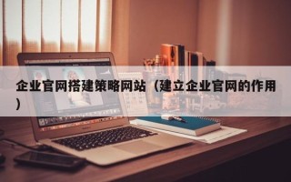 武威企业官网搭建策略网站（建立企业官网的作用）