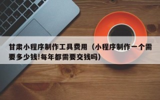 武威甘肃小程序制作工具费用（小程序制作一个需要多少钱!每年都需要交钱吗）