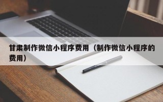 武威甘肃制作微信小程序费用（制作微信小程序的费用）