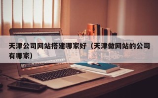 武威天津公司网站搭建哪家好（天津做网站的公司有哪家）