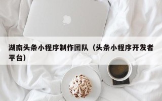 武威湖南头条小程序制作团队（头条小程序开发者平台）