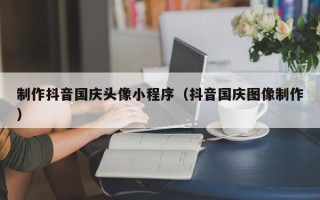 武威制作抖音国庆头像小程序（抖音国庆图像制作）