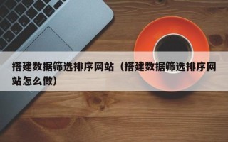 武威搭建数据筛选排序网站（搭建数据筛选排序网站怎么做）