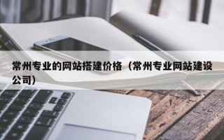 武威常州专业的网站搭建价格（常州专业网站建设公司）