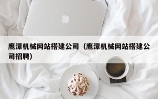 武威鹰潭机械网站搭建公司（鹰潭机械网站搭建公司招聘）