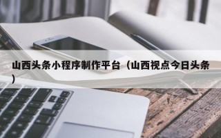武威山西头条小程序制作平台（山西视点今日头条）